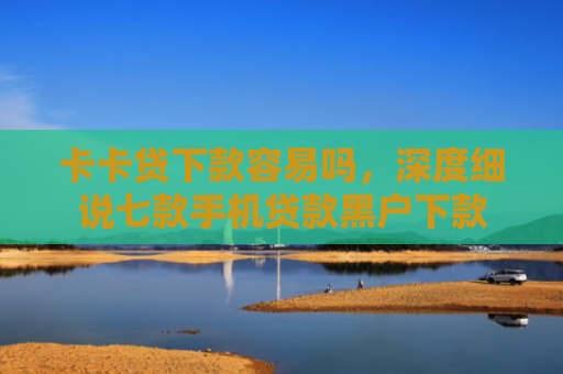 卡卡贷下款容易吗，深度细说七款手机贷款黑户下款
