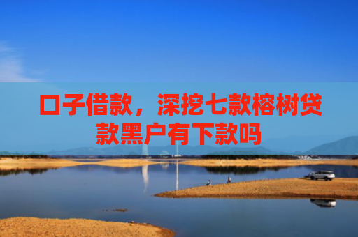 口子借款，深挖七款榕树贷款黑户有下款吗