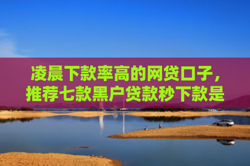 凌晨下款率高的网贷口子，推荐七款黑户贷款秒下款是真的吗