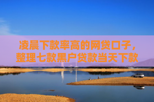 凌晨下款率高的网贷口子，整理七款黑户贷款当天下款沧州吧
