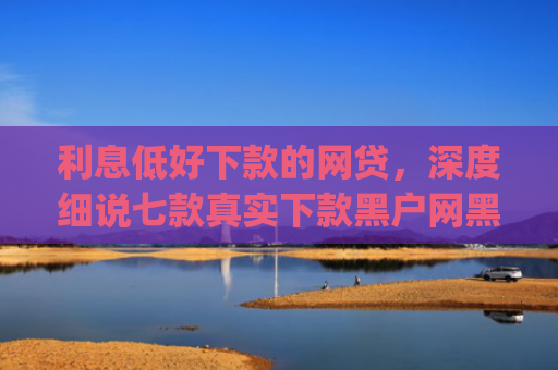 利息低好下款的网贷，深度细说七款真实下款黑户网黑贷款app
