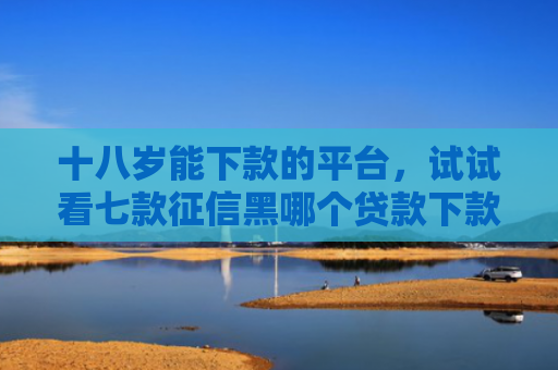 十八岁能下款的平台，试试看七款征信黑哪个贷款下款快点