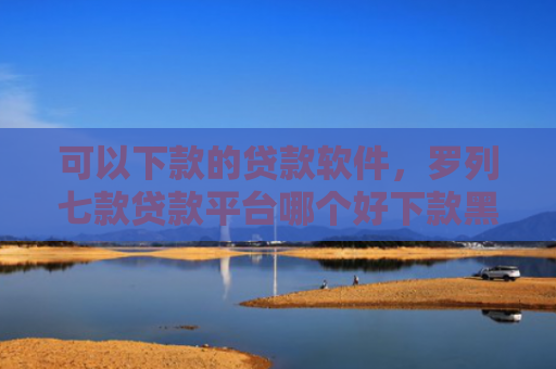 可以下款的贷款软件，罗列七款贷款平台哪个好下款黑户