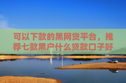 可以下款的黑网贷平台，推荐七款黑户什么贷款口子好下款