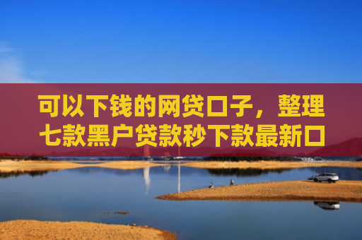 可以下钱的网贷口子，整理七款黑户贷款秒下款最新口子