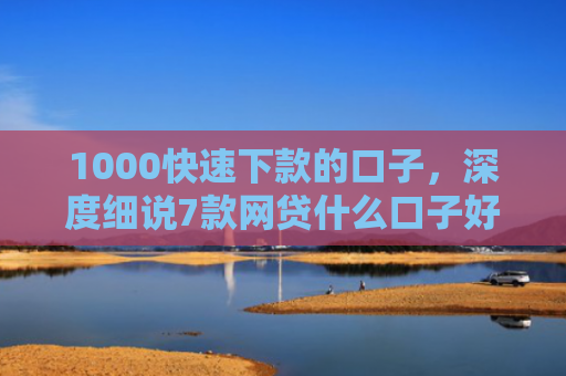 1000快速下款的口子，深度细说7款网贷什么口子好下款