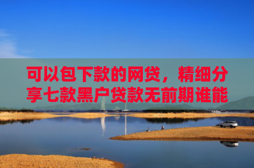 可以包下款的网贷，精细分享七款黑户贷款无前期谁能下款