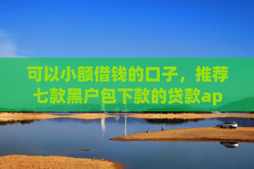 可以小额借钱的口子，推荐七款黑户包下款的贷款app