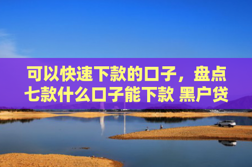 可以快速下款的口子，盘点七款什么口子能下款 黑户贷款