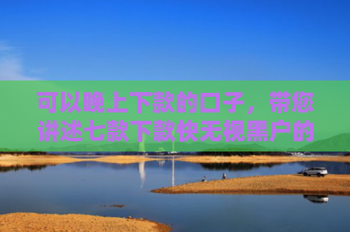 可以晚上下款的口子，带您讲述七款下款快无视黑户的贷款