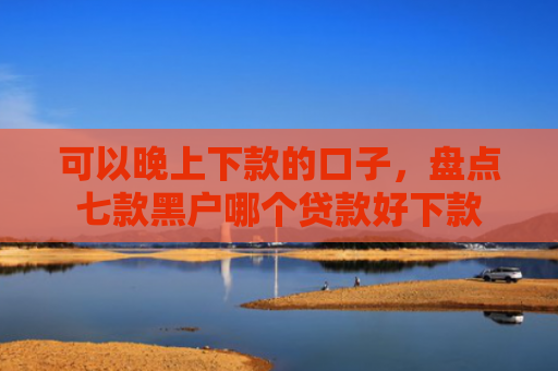 可以晚上下款的口子，盘点七款黑户哪个贷款好下款