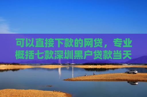 可以直接下款的网贷，专业概括七款深圳黑户贷款当天下款