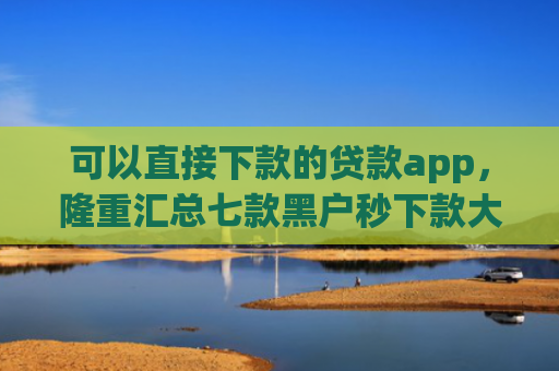 可以直接下款的贷款app，隆重汇总七款黑户秒下款大额度贷款