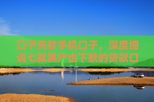 口子贷款手机口子，深度细说七款黑户也下款的贷款口子