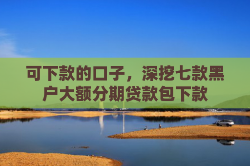 可下款的口子，深挖七款黑户大额分期贷款包下款