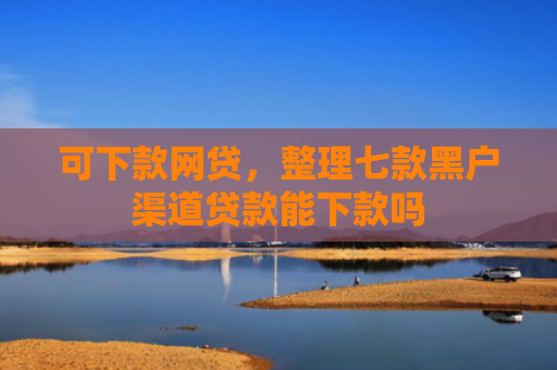 可下款网贷，整理七款黑户渠道贷款能下款吗