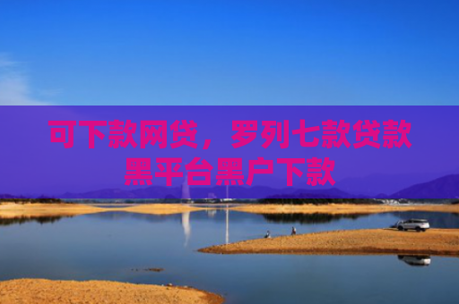 可下款网贷，罗列七款贷款黑平台黑户下款