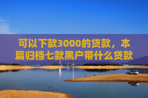 可以下款3000的贷款，本篇归档七款黑户带什么贷款好下款