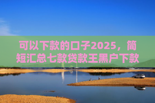 可以下款的口子2025，简短汇总七款贷款王黑户下款吗
