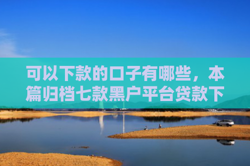 可以下款的口子有哪些，本篇归档七款黑户平台贷款下款快的