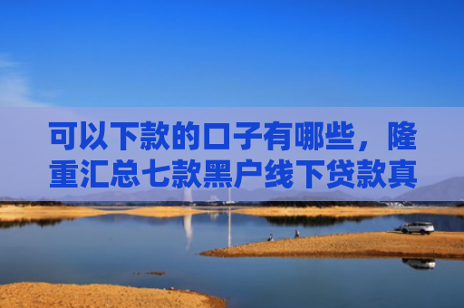 可以下款的口子有哪些，隆重汇总七款黑户线下贷款真能下款吗