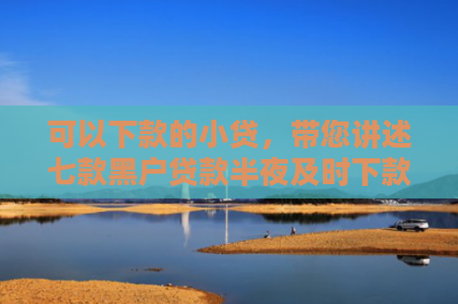 可以下款的小贷，带您讲述七款黑户贷款半夜及时下款