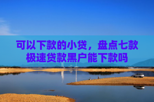 可以下款的小贷，盘点七款极速贷款黑户能下款吗