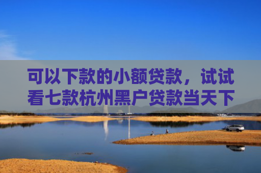 可以下款的小额贷款，试试看七款杭州黑户贷款当天下款