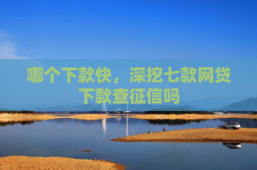 哪个下款快，深挖七款网贷下款查征信吗