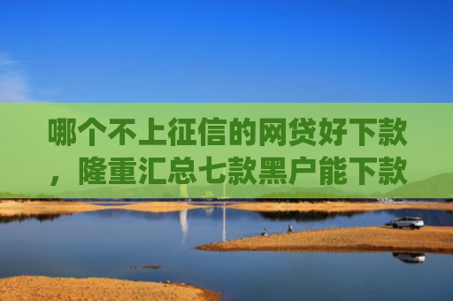 哪个不上征信的网贷好下款，隆重汇总七款黑户能下款的小贷app