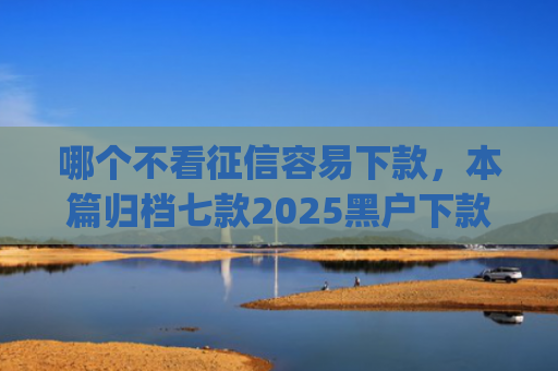 哪个不看征信容易下款，本篇归档七款2025黑户下款的app口子