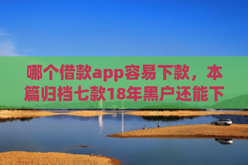 哪个借款app容易下款，本篇归档七款18年黑户还能下款的app