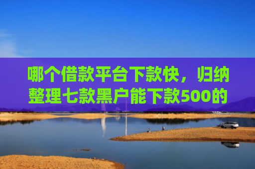 哪个借款平台下款快，归纳整理七款黑户能下款500的app网贷