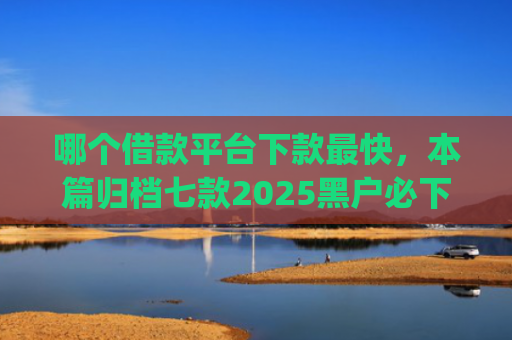 哪个借款平台下款最快，本篇归档七款2025黑户必下款的网贷app