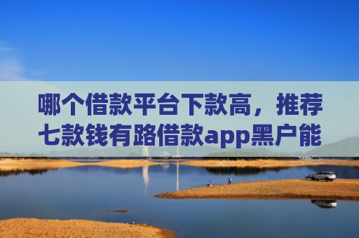哪个借款平台下款高，推荐七款钱有路借款app黑户能下款吗