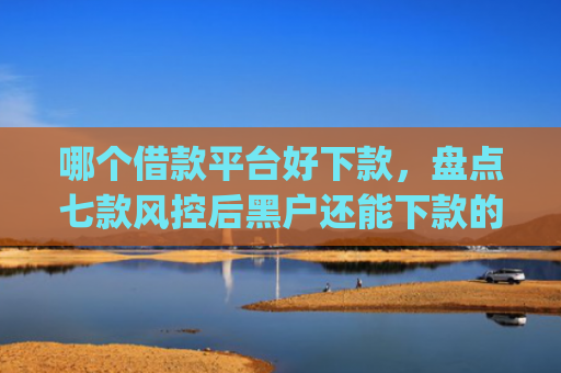 哪个借款平台好下款，盘点七款风控后黑户还能下款的app