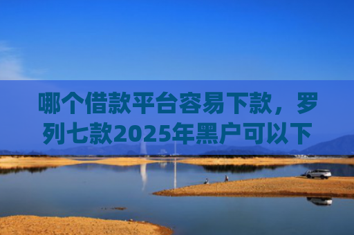 哪个借款平台容易下款，罗列七款2025年黑户可以下款的app