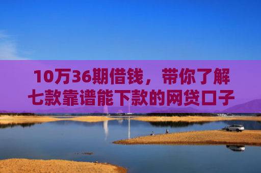 10万36期借钱，带你了解七款靠谱能下款的网贷口子