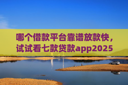 哪个借款平台靠谱放款快，试试看七款贷款app2025能下款的黑户