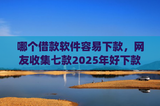 哪个借款软件容易下款，网友收集七款2025年好下款的app无视黑户