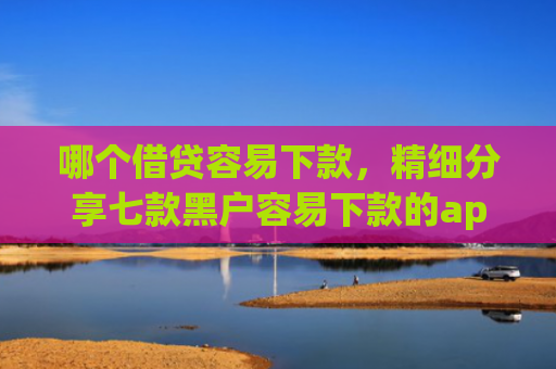 哪个借贷容易下款，精细分享七款黑户容易下款的app有哪些