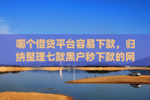 哪个借贷平台容易下款，归纳整理七款黑户秒下款的网贷app