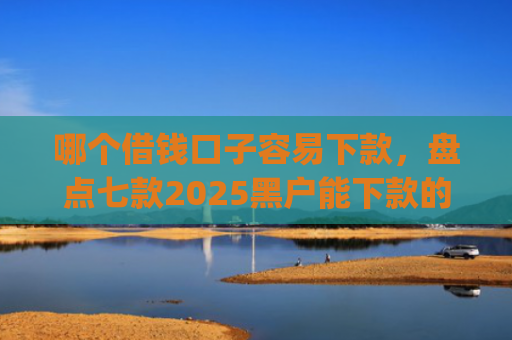 哪个借钱口子容易下款，盘点七款2025黑户能下款的app6
