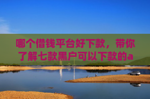 哪个借钱平台好下款，带你了解七款黑户可以下款的app2025
