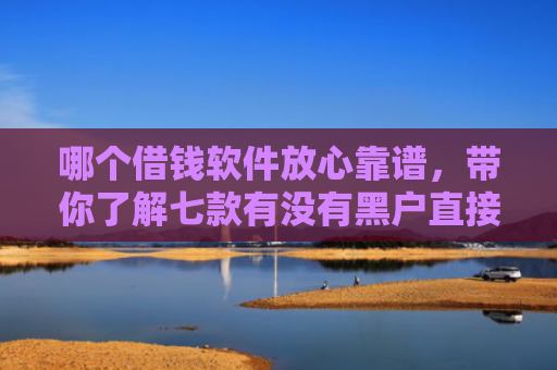 哪个借钱软件放心靠谱，带你了解七款有没有黑户直接下款的APP