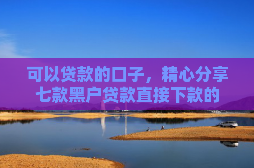 可以贷款的口子，精心分享七款黑户贷款直接下款的