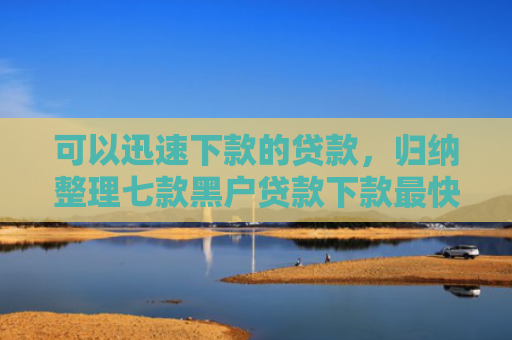 可以迅速下款的贷款，归纳整理七款黑户贷款下款最快的口子