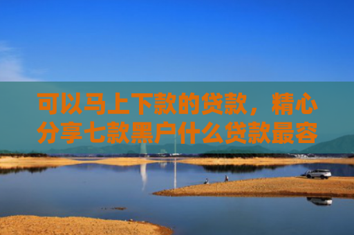可以马上下款的贷款，精心分享七款黑户什么贷款最容易下款