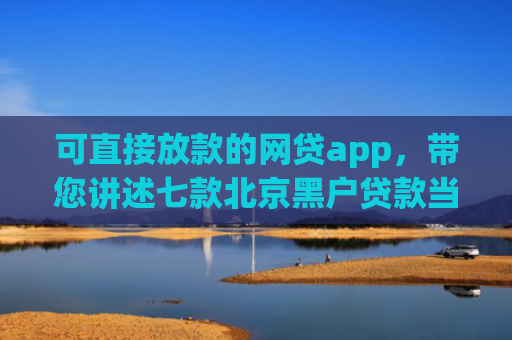 可直接放款的网贷app，带您讲述七款北京黑户贷款当天下款