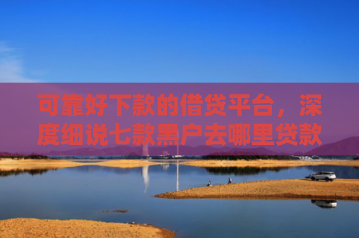 可靠好下款的借贷平台，深度细说七款黑户去哪里贷款能下款